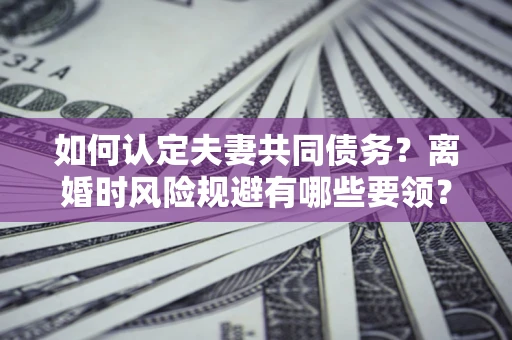 济南如何认定夫妻共同债务？离婚时风险规避有哪些要领？